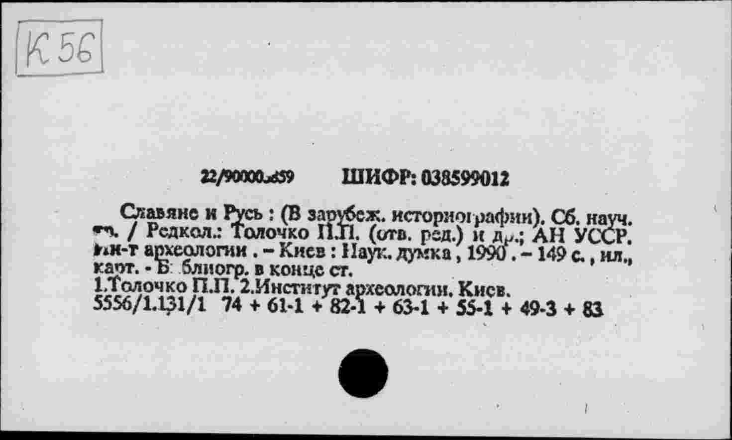 ﻿22/9OT00xö9 ШИФР: 038599012
Славяне и Русь : (В зарубеж. историографии). Сб. науч, »n. / Рсдкол.: Толочко П.Г1. (ота. рад.) и д.„; дн УССР, ьи-т археологии . - Киев : Наук, думка, 1990. -149 с., ил., карт. -Б блиогр. в конце ст.
І.Толочко ГЇ.П. 2,Инстигут археологии. Киев.
5556/1.131/1 74 + 61-1 + 82-1 + 63-1 + 55-1 + 49-3 + 83